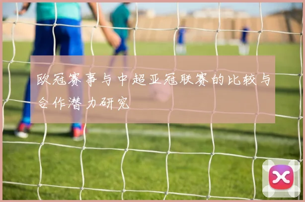 欧冠赛事与中超亚冠联赛的比较与合作潜力研究