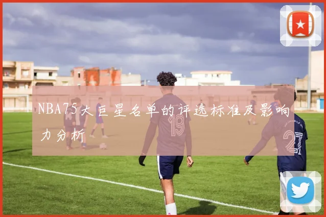 NBA75大巨星名单的评选标准及影响力分析