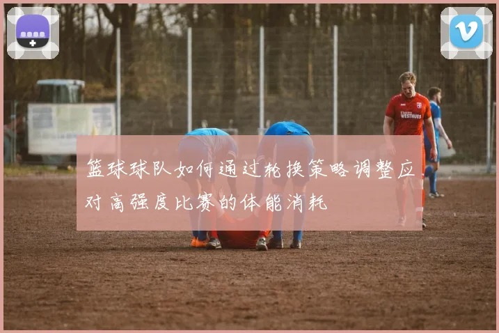 篮球球队如何通过轮换策略调整应对高强度比赛的体能消耗