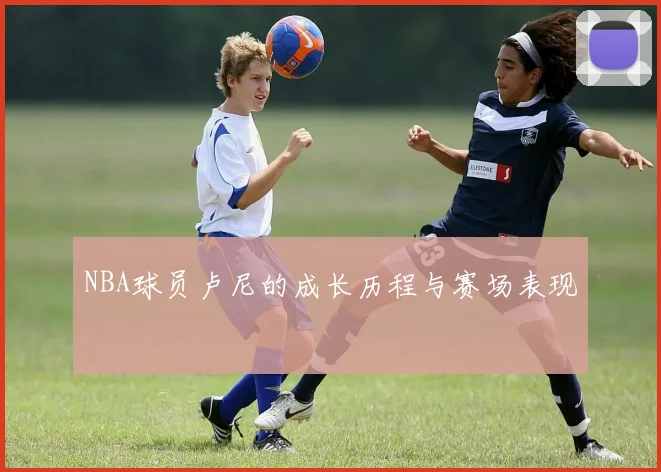 NBA球员卢尼的成长历程与赛场表现