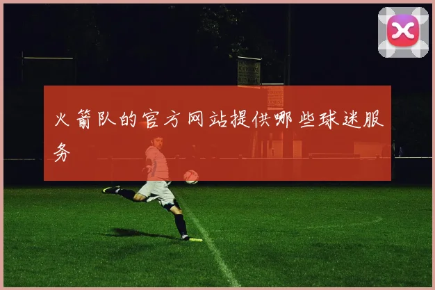 火箭队的官方网站提供哪些球迷服务