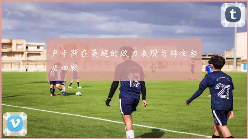 卢卡斯在英超的效力表现与转会经历回顾