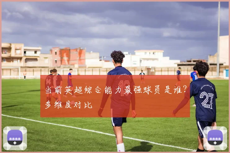 当前英超综合能力最强球员是谁？多维度对比