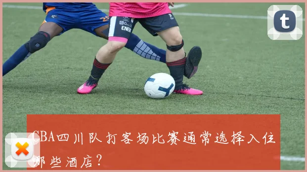 CBA四川队打客场比赛通常选择入住哪些酒店？